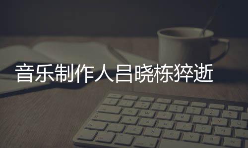 晓栋晓栋制作资料作品死亡人吕猝逝个人 吕介绍音乐原因
