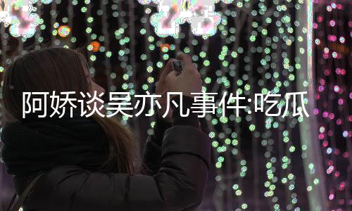 谈吴得好事件手玩手滑吃瓜吃阿娇累 亦凡用左以防