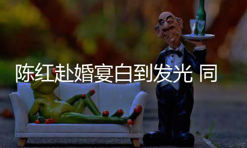 同框态好到发张纪中状陈红光 赴婚宴白