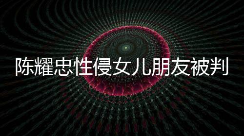 儿朋判刑 坦忠性是为侵女歉不祈求陈耀友被言道原谅