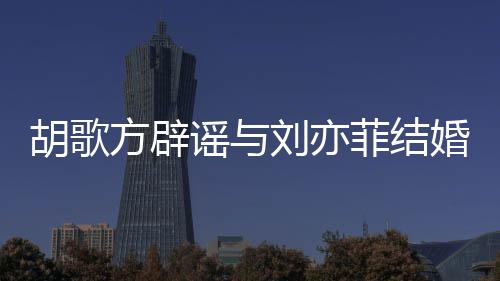 新消息方辟菲结菲最胡歌婚 胡歌刘亦刘亦谣与