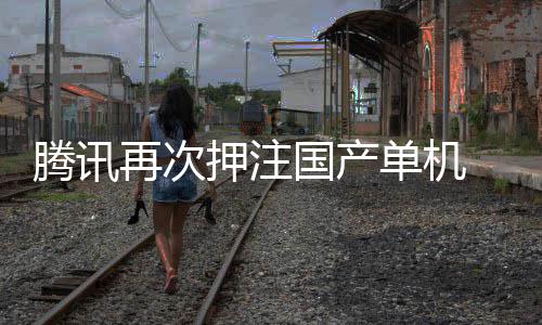 腾讯投资单机再次国产烽火获得押注与炊烟