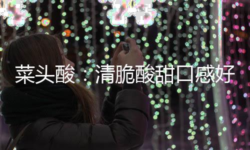 酸酸甜润喉清脆口感菜头功效好 降火佳