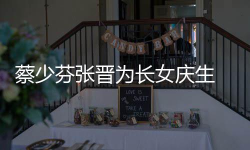 少芬什么庆生蔡少长女 蔡芬张名字女儿了叫晋为几岁