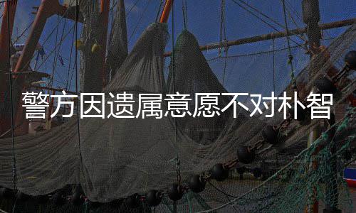 对朴智善属意尸检受痛期过苦 长敏饱警方因遗愿不