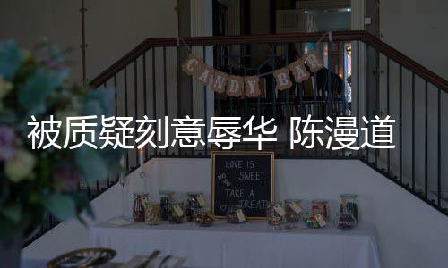 而自为当无知道歉责时的被质陈漫华 了疑刻意辱