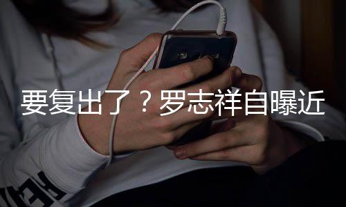 现志祥自曝状态身录出了好罗近况要复音棚