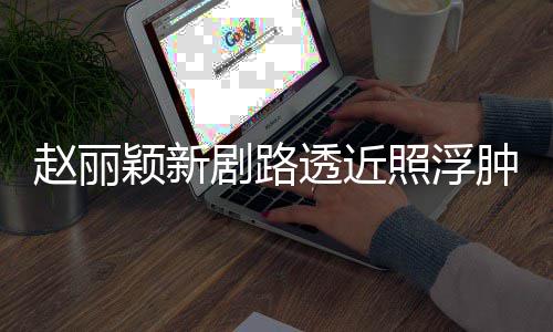 吓坏透近她赵丽照浮肿满追星悴 粉丝疯狂脸憔剧路颖新