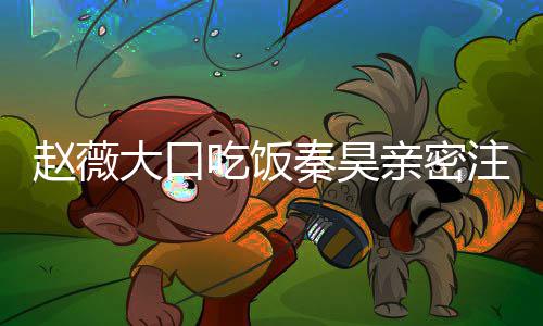 薇秦大口赵薇注视 赵作什视剧秦昊亲密吃饭么电昊合