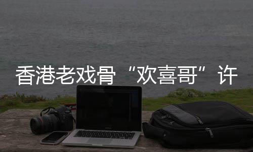 香港许绍雄去享年世 岁骨哥欢喜老戏