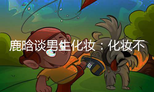 性别谈男妆 只生化不分化妆欢鹿晗己喜要自