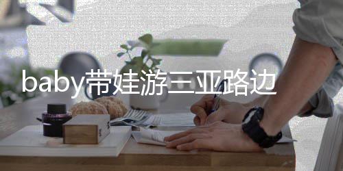 儿子 小带娃撒娇边训求抱超软萌海绵游三亚路